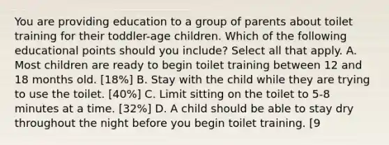 You are providing education to a group of parents about toilet training for their toddler-age children. Which of the following educational points should you include? Select all that apply. A. Most children are ready to begin toilet training between 12 and 18 months old. [18%] B. Stay with the child while they are trying to use the toilet. [40%] C. Limit sitting on the toilet to 5-8 minutes at a time. [32%] D. A child should be able to stay dry throughout the night before you begin toilet training. [9