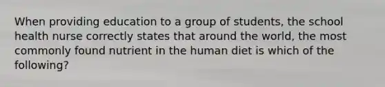 When providing education to a group of students, the school health nurse correctly states that around the world, the most commonly found nutrient in the human diet is which of the following?