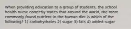 When providing education to a group of students, the school health nurse correctly states that around the world, the most commonly found nutrient in the human diet is which of the following? 1) carbohydrates 2) sugar 3) fats 4) added sugar