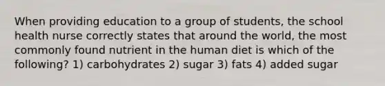 When providing education to a group of students, the school health nurse correctly states that around the world, the most commonly found nutrient in the human diet is which of the following? 1) carbohydrates 2) sugar 3) fats 4) added sugar