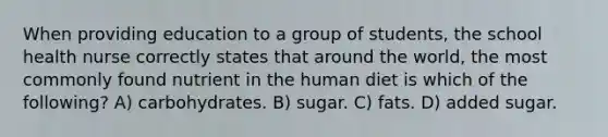 When providing education to a group of students, the school health nurse correctly states that around the world, the most commonly found nutrient in the human diet is which of the following? A) carbohydrates. B) sugar. C) fats. D) added sugar.