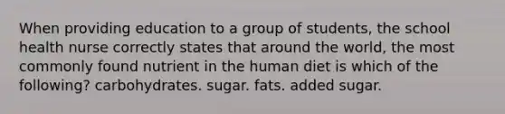 When providing education to a group of students, the school health nurse correctly states that around the world, the most commonly found nutrient in the human diet is which of the following? carbohydrates. sugar. fats. added sugar.