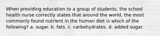 When providing education to a group of students, the school health nurse correctly states that around the world, the most commonly found nutrient in the human diet is which of the following? a. sugar. b. fats. c. carbohydrates. d. added sugar.