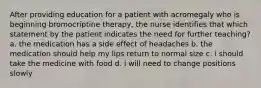 After providing education for a patient with acromegaly who is beginning bromocriptine therapy, the nurse identifies that which statement by the patient indicates the need for further teaching? a. the medication has a side effect of headaches b. the medication should help my lips return to normal size c. i should take the medicine with food d. i will need to change positions slowly