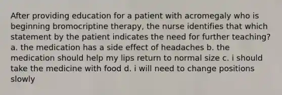 After providing education for a patient with acromegaly who is beginning bromocriptine therapy, the nurse identifies that which statement by the patient indicates the need for further teaching? a. the medication has a side effect of headaches b. the medication should help my lips return to normal size c. i should take the medicine with food d. i will need to change positions slowly