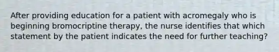 After providing education for a patient with acromegaly who is beginning bromocriptine therapy, the nurse identifies that which statement by the patient indicates the need for further teaching?