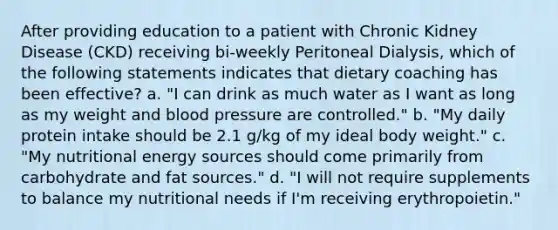 After providing education to a patient with Chronic Kidney Disease (CKD) receiving bi-weekly Peritoneal Dialysis, which of the following statements indicates that dietary coaching has been effective? a. "I can drink as much water as I want as long as my weight and blood pressure are controlled." b. "My daily protein intake should be 2.1 g/kg of my ideal body weight." c. "My nutritional energy sources should come primarily from carbohydrate and fat sources." d. "I will not require supplements to balance my nutritional needs if I'm receiving erythropoietin."