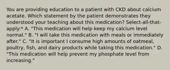 You are providing education to a patient with CKD about calcium acetate. Which statement by the patient demonstrates they understood your teaching about this medication? Select-all-that-apply:* A. "This medication will help keep my calcium level normal." B. "I will take this medication with meals or immediately after." C. "It is important I consume high amounts of oatmeal, poultry, fish, and dairy products while taking this medication." D. "This medication will help prevent my phosphate level from increasing."