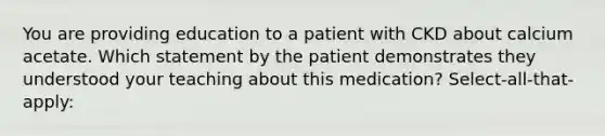 You are providing education to a patient with CKD about calcium acetate. Which statement by the patient demonstrates they understood your teaching about this medication? Select-all-that-apply: