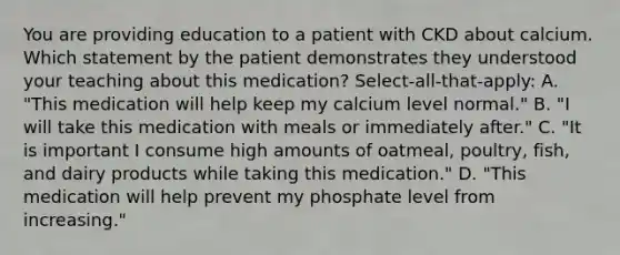 You are providing education to a patient with CKD about calcium. Which statement by the patient demonstrates they understood your teaching about this medication? Select-all-that-apply: A. "This medication will help keep my calcium level normal." B. "I will take this medication with meals or immediately after." C. "It is important I consume high amounts of oatmeal, poultry, fish, and dairy products while taking this medication." D. "This medication will help prevent my phosphate level from increasing."