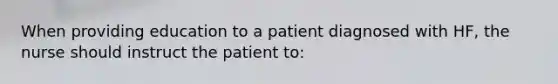 When providing education to a patient diagnosed with HF, the nurse should instruct the patient to: