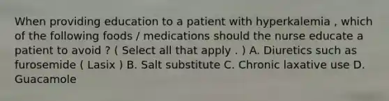 When providing education to a patient with hyperkalemia , which of the following foods / medications should the nurse educate a patient to avoid ? ( Select all that apply . ) A. Diuretics such as furosemide ( Lasix ) B. Salt substitute C. Chronic laxative use D. Guacamole