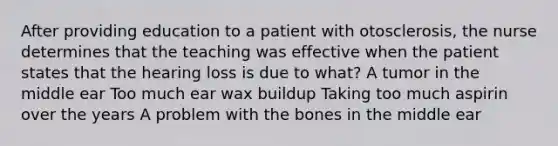 After providing education to a patient with otosclerosis, the nurse determines that the teaching was effective when the patient states that the hearing loss is due to what? A tumor in the middle ear Too much ear wax buildup Taking too much aspirin over the years A problem with the bones in the middle ear