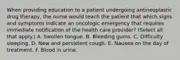 When providing education to a patient undergoing antineoplastic drug therapy, the nurse would teach the patient that which signs and symptoms indicate an oncologic emergency that requires immediate notification of the health care provider? (Select all that apply.) A. Swollen tongue. B. Bleeding gums. C. Difficulty sleeping. D. New and persistent cough. E. Nausea on the day of treatment. F. Blood in urine.