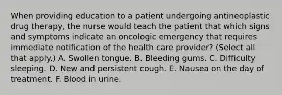 When providing education to a patient undergoing antineoplastic drug therapy, the nurse would teach the patient that which signs and symptoms indicate an oncologic emergency that requires immediate notification of the health care provider? (Select all that apply.) A. Swollen tongue. B. Bleeding gums. C. Difficulty sleeping. D. New and persistent cough. E. Nausea on the day of treatment. F. Blood in urine.