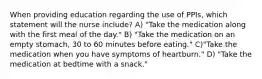 When providing education regarding the use of PPIs, which statement will the nurse include? A) "Take the medication along with the first meal of the day." B) "Take the medication on an empty stomach, 30 to 60 minutes before eating." C)"Take the medication when you have symptoms of heartburn." D) "Take the medication at bedtime with a snack."