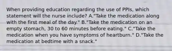 When providing education regarding the use of PPIs, which statement will the nurse include? A."Take the medication along with the first meal of the day." B."Take the medication on an empty stomach, 30 to 60 minutes before eating." C."Take the medication when you have symptoms of heartburn." D."Take the medication at bedtime with a snack."