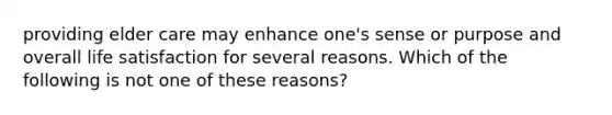 providing elder care may enhance one's sense or purpose and overall life satisfaction for several reasons. Which of the following is not one of these reasons?