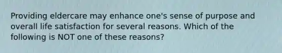 Providing eldercare may enhance one's sense of purpose and overall life satisfaction for several reasons. Which of the following is NOT one of these reasons?