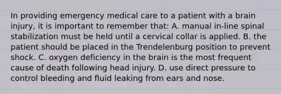 In providing emergency medical care to a patient with a brain​ injury, it is important to remember​ that: A. manual​ in-line spinal stabilization must be held until a cervical collar is applied. B. the patient should be placed in the Trendelenburg position to prevent shock. C. oxygen deficiency in the brain is the most frequent cause of death following head injury. D. use direct pressure to control bleeding and fluid leaking from ears and nose.