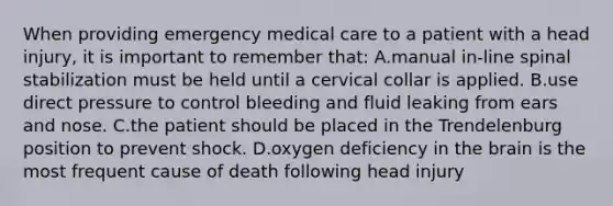 When providing emergency medical care to a patient with a head​ injury, it is important to remember​ that: A.manual​ in-line spinal stabilization must be held until a cervical collar is applied. B.use direct pressure to control bleeding and fluid leaking from ears and nose. C.the patient should be placed in the Trendelenburg position to prevent shock. D.oxygen deficiency in the brain is the most frequent cause of death following head injury