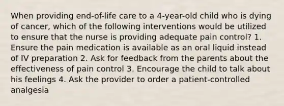 When providing end-of-life care to a 4-year-old child who is dying of cancer, which of the following interventions would be utilized to ensure that the nurse is providing adequate pain control? 1. Ensure the pain medication is available as an oral liquid instead of IV preparation 2. Ask for feedback from the parents about the effectiveness of pain control 3. Encourage the child to talk about his feelings 4. Ask the provider to order a patient-controlled analgesia