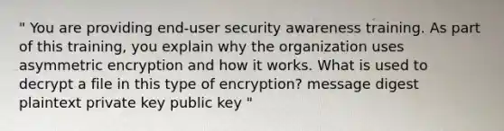 " You are providing end-user security awareness training. As part of this training, you explain why the organization uses asymmetric encryption and how it works. What is used to decrypt a file in this type of encryption? message digest plaintext private key public key "