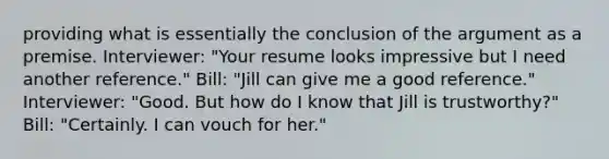 providing what is essentially the conclusion of the argument as a premise. Interviewer: "Your resume looks impressive but I need another reference." Bill: "Jill can give me a good reference." Interviewer: "Good. But how do I know that Jill is trustworthy?" Bill: "Certainly. I can vouch for her."