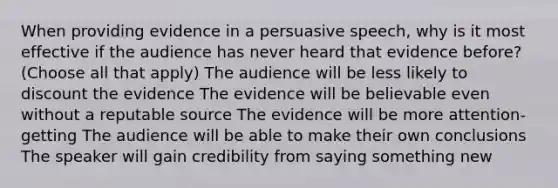 When providing evidence in a persuasive speech, why is it most effective if the audience has never heard that evidence before? (Choose all that apply) The audience will be less likely to discount the evidence The evidence will be believable even without a reputable source The evidence will be more attention-getting The audience will be able to make their own conclusions The speaker will gain credibility from saying something new