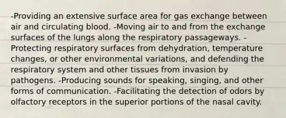 -Providing an extensive surface area for gas exchange between air and circulating blood. -Moving air to and from the exchange surfaces of the lungs along the respiratory passageways. -Protecting respiratory surfaces from dehydration, temperature changes, or other environmental variations, and defending the respiratory system and other tissues from invasion by pathogens. -Producing sounds for speaking, singing, and other forms of communication. -Facilitating the detection of odors by olfactory receptors in the superior portions of the nasal cavity.