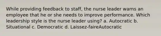 While providing feedback to staff, the nurse leader warns an employee that he or she needs to improve performance. Which leadership style is the nurse leader using? a. Autocratic b. Situational c. Democratic d. Laissez-faireAutocratic