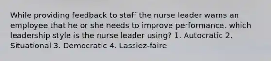 While providing feedback to staff the nurse leader warns an employee that he or she needs to improve performance. which leadership style is the nurse leader using? 1. Autocratic 2. Situational 3. Democratic 4. Lassiez-faire