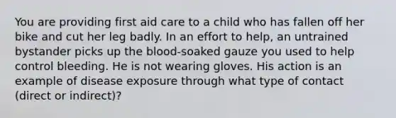 You are providing first aid care to a child who has fallen off her bike and cut her leg badly. In an effort to help, an untrained bystander picks up <a href='https://www.questionai.com/knowledge/k7oXMfj7lk-the-blood' class='anchor-knowledge'>the blood</a>-soaked gauze you used to help control bleeding. He is not wearing gloves. His action is an example of disease exposure through what type of contact (direct or indirect)?