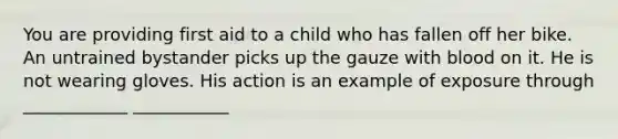 You are providing first aid to a child who has fallen off her bike. An untrained bystander picks up the gauze with blood on it. He is not wearing gloves. His action is an example of exposure through ____________ ___________