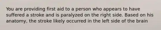 You are providing first aid to a person who appears to have suffered a stroke and is paralyzed on the right side. Based on his anatomy, the stroke likely occurred in the left side of the brain