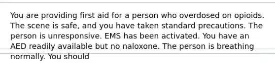 You are providing first aid for a person who overdosed on opioids. The scene is safe, and you have taken standard precautions. The person is unresponsive. EMS has been activated. You have an AED readily available but no naloxone. The person is breathing normally. You should