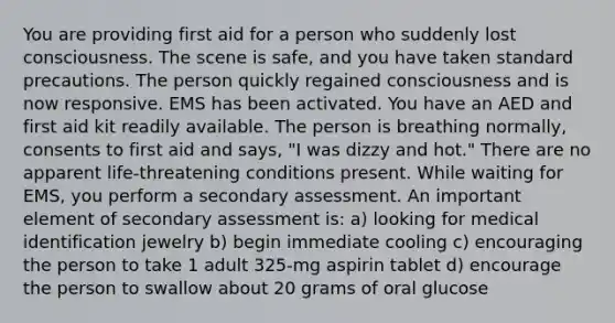 You are providing first aid for a person who suddenly lost consciousness. The scene is safe, and you have taken standard precautions. The person quickly regained consciousness and is now responsive. EMS has been activated. You have an AED and first aid kit readily available. The person is breathing normally, consents to first aid and says, "I was dizzy and hot." There are no apparent life-threatening conditions present. While waiting for EMS, you perform a secondary assessment. An important element of secondary assessment is: a) looking for medical identification jewelry b) begin immediate cooling c) encouraging the person to take 1 adult 325-mg aspirin tablet d) encourage the person to swallow about 20 grams of oral glucose