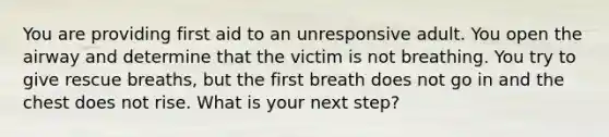 You are providing first aid to an unresponsive adult. You open the airway and determine that the victim is not breathing. You try to give rescue breaths, but the first breath does not go in and the chest does not rise. What is your next step?