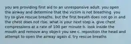 you are providing first aid to an unresponsive adult. you open the airway and determine that the victim is not breathing. you try to give rescue breaths, but the first breath does not go in and the chest does not rise. what is your next step a. give chest compressions at a rate of 100 per minute b. look inside the mouth and remove any object you see c. reposition the head and attempt to open the airway again d. try rescue breaths