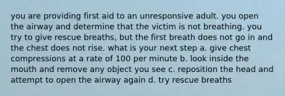 you are providing first aid to an unresponsive adult. you open the airway and determine that the victim is not breathing. you try to give rescue breaths, but the first breath does not go in and the chest does not rise. what is your next step a. give chest compressions at a rate of 100 per minute b. look inside the mouth and remove any object you see c. reposition the head and attempt to open the airway again d. try rescue breaths