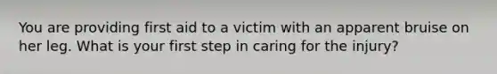 You are providing first aid to a victim with an apparent bruise on her leg. What is your first step in caring for the injury?