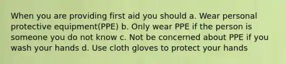 When you are providing first aid you should a. Wear personal protective equipment(PPE) b. Only wear PPE if the person is someone you do not know c. Not be concerned about PPE if you wash your hands d. Use cloth gloves to protect your hands