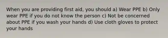 When you are providing first aid, you should a) Wear PPE b) Only wear PPE if you do not know the person c) Not be concerned about PPE if you wash your hands d) Use cloth gloves to protect your hands