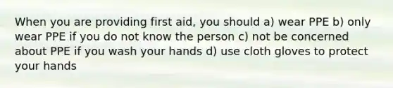 When you are providing first aid, you should a) wear PPE b) only wear PPE if you do not know the person c) not be concerned about PPE if you wash your hands d) use cloth gloves to protect your hands