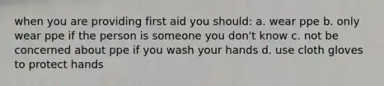 when you are providing first aid you should: a. wear ppe b. only wear ppe if the person is someone you don't know c. not be concerned about ppe if you wash your hands d. use cloth gloves to protect hands