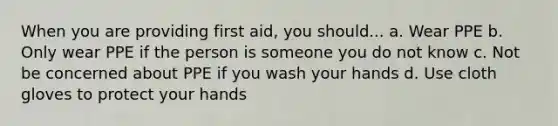 When you are providing first aid, you should... a. Wear PPE b. Only wear PPE if the person is someone you do not know c. Not be concerned about PPE if you wash your hands d. Use cloth gloves to protect your hands