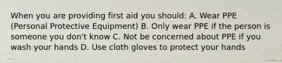 When you are providing first aid you should: A. Wear PPE (Personal Protective Equipment) B. Only wear PPE if the person is someone you don't know C. Not be concerned about PPE if you wash your hands D. Use cloth gloves to protect your hands