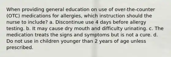 When providing general education on use of over-the-counter (OTC) medications for allergies, which instruction should the nurse to include? a. Discontinue use 4 days before allergy testing. b. It may cause dry mouth and difficulty urinating. c. The medication treats the signs and symptoms but is not a cure. d. Do not use in children younger than 2 years of age unless prescribed.