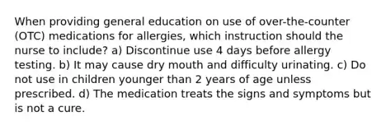 When providing general education on use of over-the-counter (OTC) medications for allergies, which instruction should the nurse to include? a) Discontinue use 4 days before allergy testing. b) It may cause dry mouth and difficulty urinating. c) Do not use in children younger than 2 years of age unless prescribed. d) The medication treats the signs and symptoms but is not a cure.