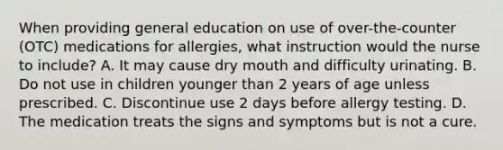 When providing general education on use of over-the-counter (OTC) medications for allergies, what instruction would the nurse to include? A. It may cause dry mouth and difficulty urinating. B. Do not use in children younger than 2 years of age unless prescribed. C. Discontinue use 2 days before allergy testing. D. The medication treats the signs and symptoms but is not a cure.